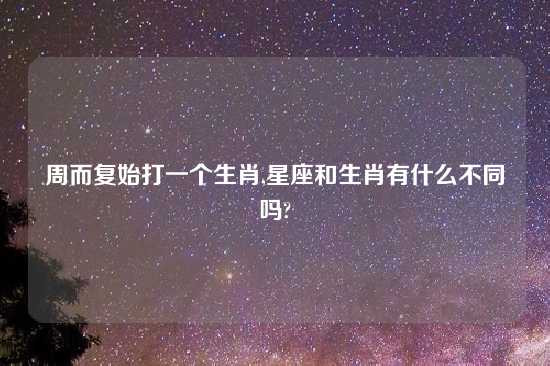 周而复始打一个生肖,星座和生肖有什么不同吗?