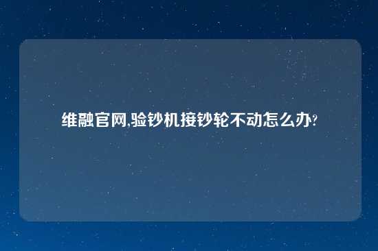 维融官网,验钞机接钞轮不动怎么办?