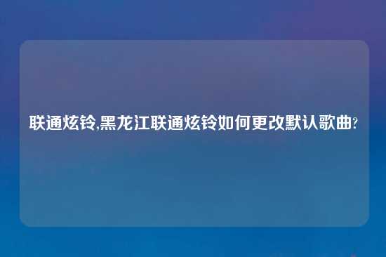 联通炫铃,黑龙江联通炫铃如何更改默认歌曲?