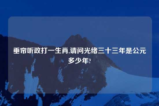 垂帘听政打一生肖,请问光绪三十三年是公元多少年?