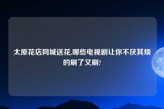 太原花店同城送花,哪些电视剧让你不厌其烦的刷了又刷?