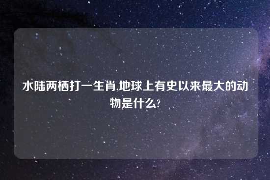 水陆两栖打一生肖,地球上有史以来最大的动物是什么?