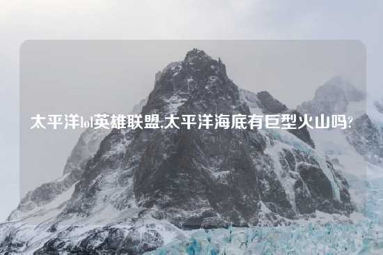 太平洋lol英雄联盟,太平洋海底有巨型火山吗?