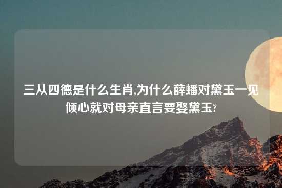 三从四德是什么生肖,为什么薛蟠对黛玉一见倾心就对母亲直言要娶黛玉?