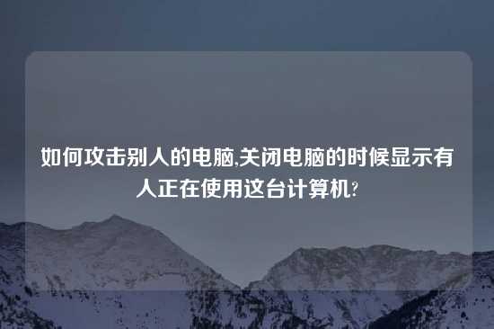 如何攻击别人的电脑,关闭电脑的时候显示有人正在使用这台计算机?