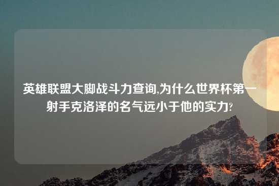 英雄联盟大脚战斗力查询,为什么世界杯第一射手克洛泽的名气远小于他的实力?