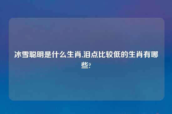 冰雪聪明是什么生肖,泪点比较低的生肖有哪些?