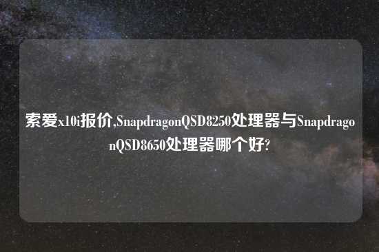 索爱x10i报价,SnapdragonQSD8250处理器与SnapdragonQSD8650处理器哪个好?