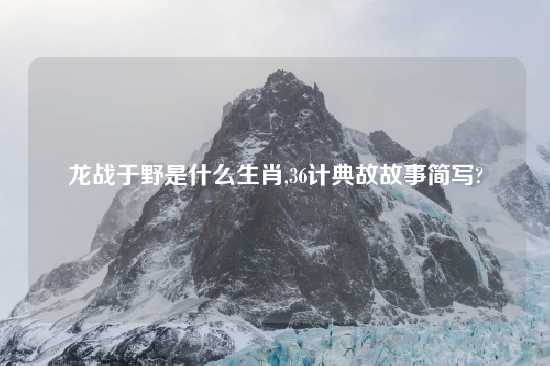 龙战于野是什么生肖,36计典故故事简写?