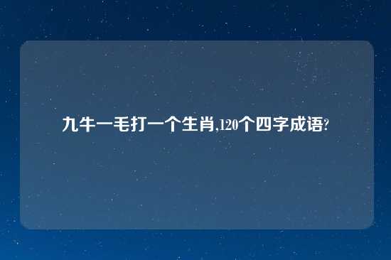 九牛一毛打一个生肖,120个四字成语?