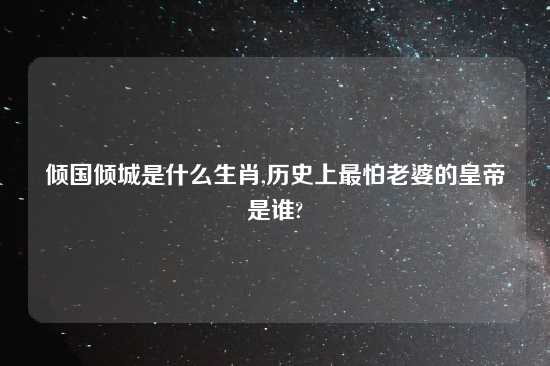 倾国倾城是什么生肖,历史上最怕老婆的皇帝是谁?