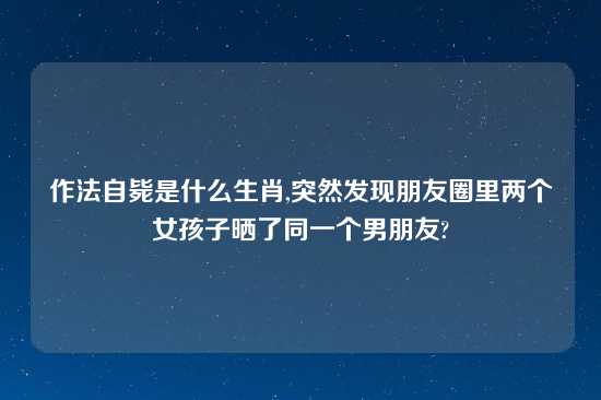 作法自毙是什么生肖,突然发现朋友圈里两个女孩子晒了同一个男朋友?