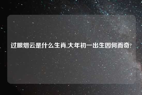 过眼烟云是什么生肖,大年初一出生因何而奇?