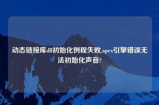 动态链接库dll初始化例程失败,apex引擎错误无法初始化声音?