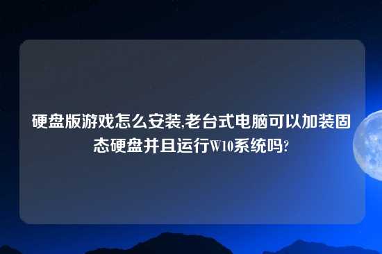 硬盘版游戏怎么安装,老台式电脑可以加装固态硬盘并且运行W10系统吗?