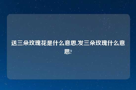 送三朵玫瑰花是什么意思,发三朵玫瑰什么意思?