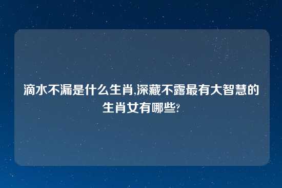 滴水不漏是什么生肖,深藏不露最有大智慧的生肖女有哪些?