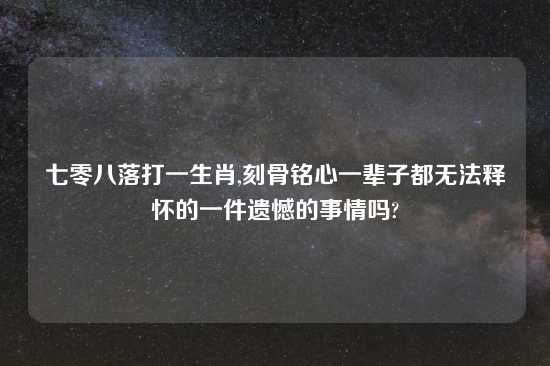 七零八落打一生肖,刻骨铭心一辈子都无法释怀的一件遗憾的事情吗?