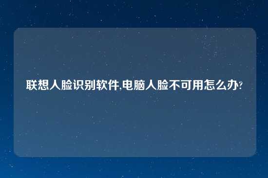 联想人脸识别软件,电脑人脸不可用怎么办?