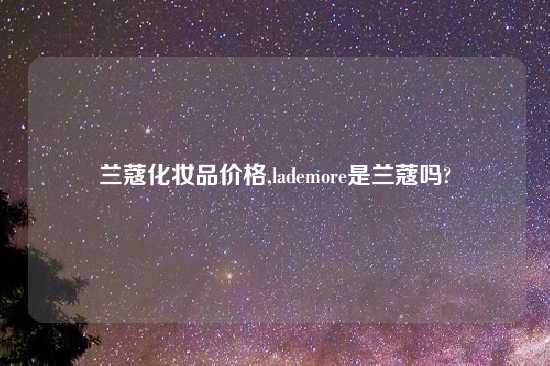 兰蔻化妆品价格,lademore是兰蔻吗?