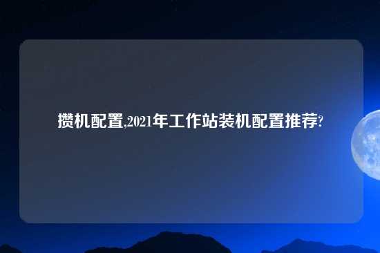 攒机配置,2021年工作站装机配置推荐?