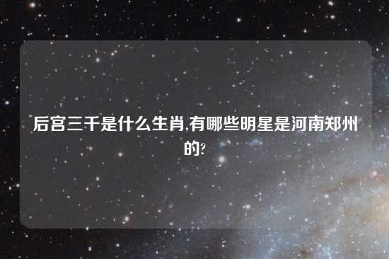 后宫三千是什么生肖,有哪些明星是河南郑州的?