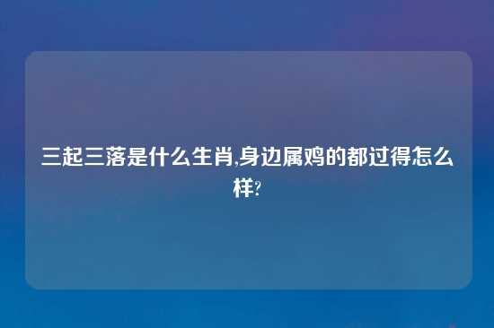 三起三落是什么生肖,身边属鸡的都过得怎么样?