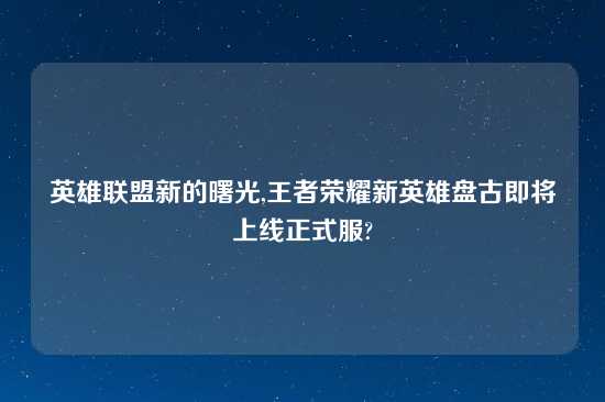 英雄联盟新的曙光,王者荣耀新英雄盘古即将上线正式服?