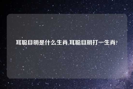 耳聪目明是什么生肖,耳聪目明打一生肖?