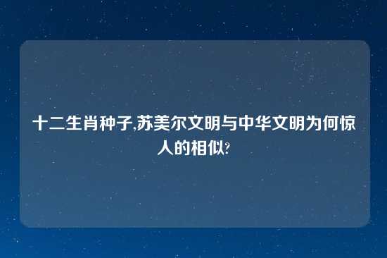 十二生肖种子,苏美尔文明与中华文明为何惊人的相似?