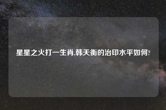 星星之火打一生肖,韩天衡的治印水平如何?