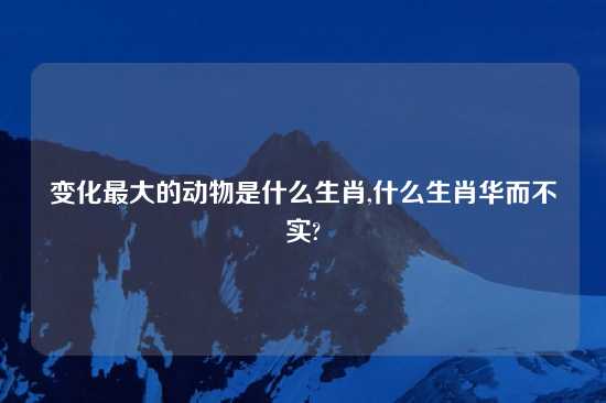 变化最大的动物是什么生肖,什么生肖华而不实?