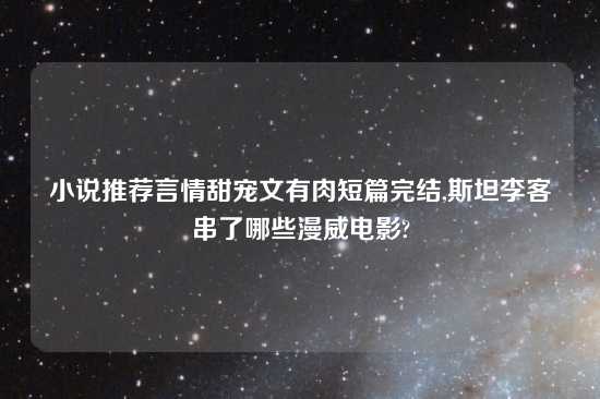 小说推荐言情甜宠文有肉短篇完结,斯坦李客串了哪些漫威电影?