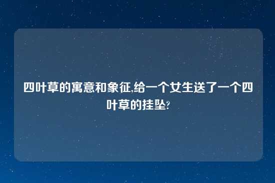 四叶草的寓意和象征,给一个女生送了一个四叶草的挂坠?