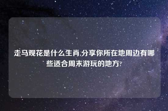 走马观花是什么生肖,分享你所在地周边有哪些适合周末游玩的地方?