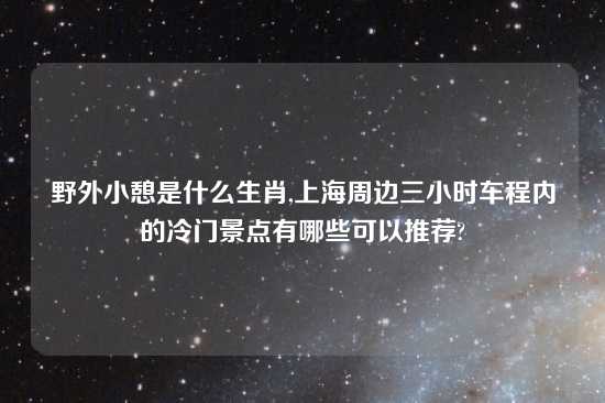 野外小憩是什么生肖,上海周边三小时车程内的冷门景点有哪些可以推荐?