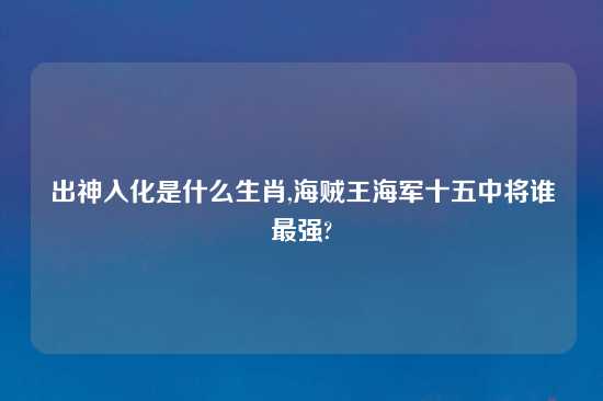 出神入化是什么生肖,海贼王海军十五中将谁最强?