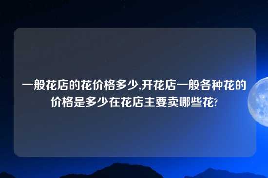 一般花店的花价格多少,开花店一般各种花的价格是多少在花店主要卖哪些花?