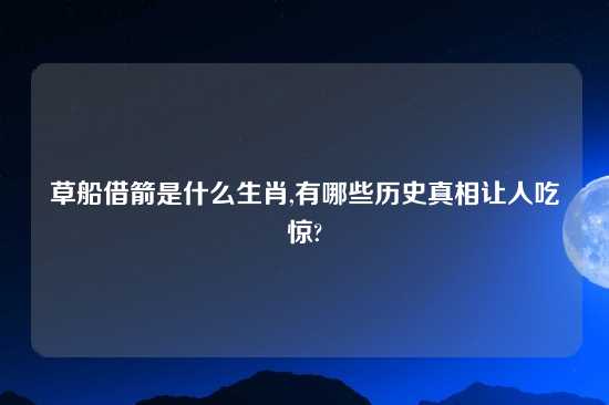 草船借箭是什么生肖,有哪些历史真相让人吃惊?