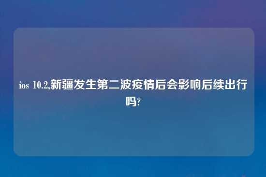 ios 10.2,新疆发生第二波疫情后会影响后续出行吗?