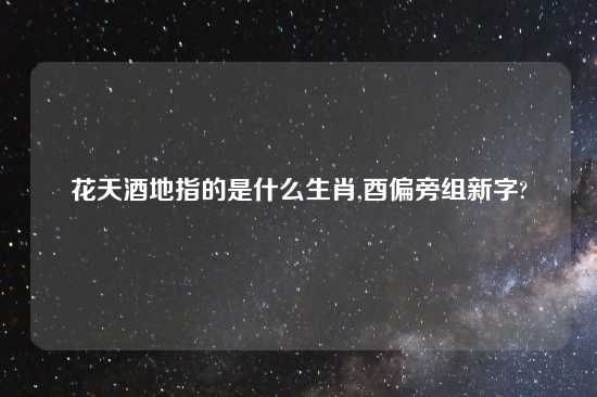 花天酒地指的是什么生肖,酉偏旁组新字?