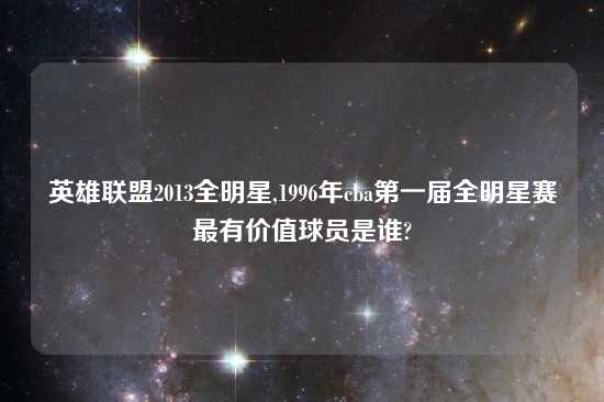 英雄联盟2013全明星,1996年cba第一届全明星赛最有价值球员是谁?