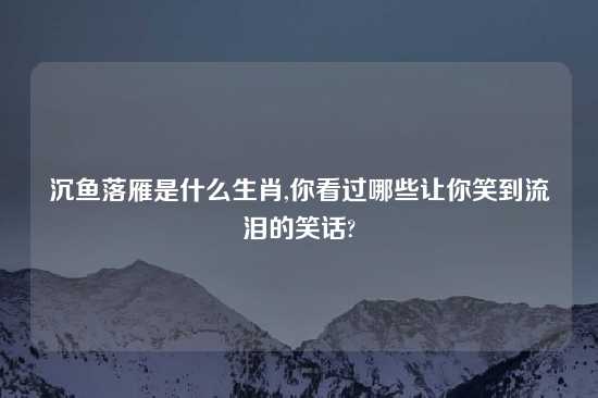 沉鱼落雁是什么生肖,你看过哪些让你笑到流泪的笑话?