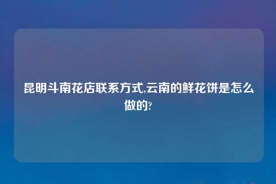 昆明斗南花店联系方式,云南的鲜花饼是怎么做的?