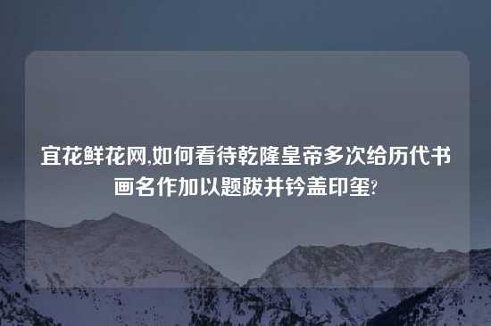 宜花鲜花网,如何看待乾隆皇帝多次给历代书画名作加以题跋并钤盖印玺?