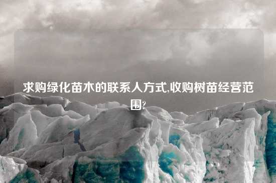 求购绿化苗木的联系人方式,收购树苗经营范围?