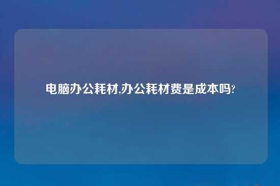 电脑办公耗材,办公耗材费是成本吗?