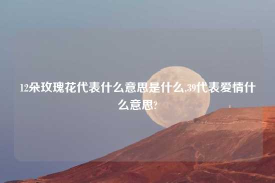 12朵玫瑰花代表什么意思是什么,39代表爱情什么意思?