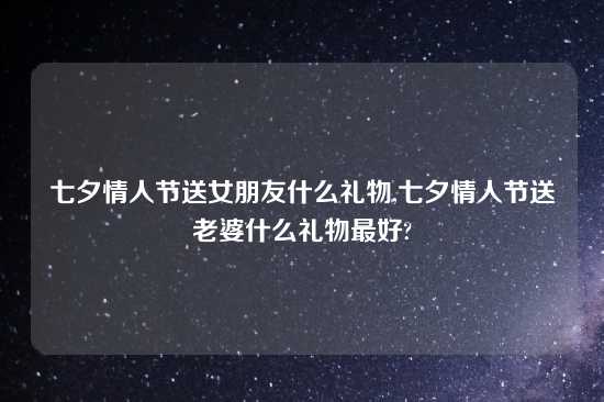 七夕情人节送女朋友什么礼物,七夕情人节送老婆什么礼物最好?