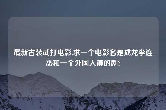 最新古装武打电影,求一个电影名是成龙李连杰和一个外国人演的剧?